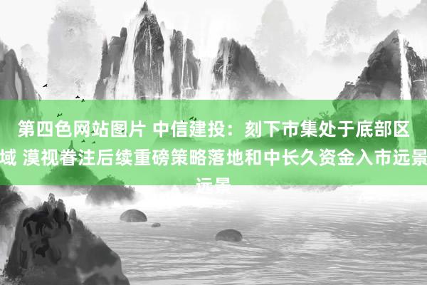 第四色网站图片 中信建投：刻下市集处于底部区域 漠视眷注后续重磅策略落地和中长久资金入市远景
