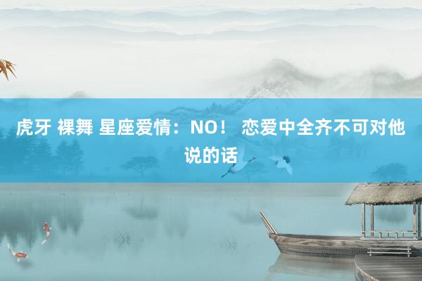 虎牙 裸舞 星座爱情：NO！ 恋爱中全齐不可对他说的话