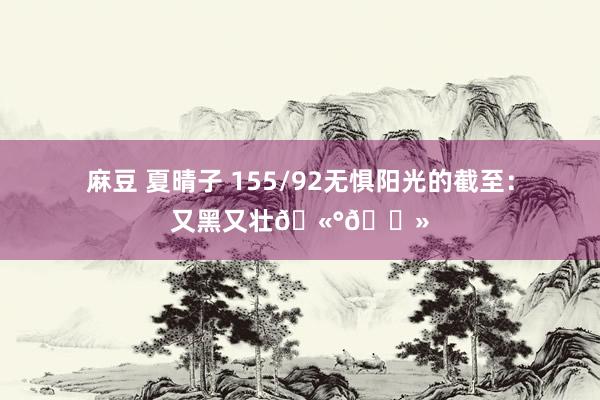 麻豆 夏晴子 155/92无惧阳光的截至:又黑又壮🫰🏻