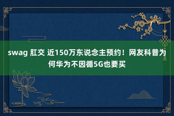 swag 肛交 近150万东说念主预约！网友科普为何华为不因循5G也要买