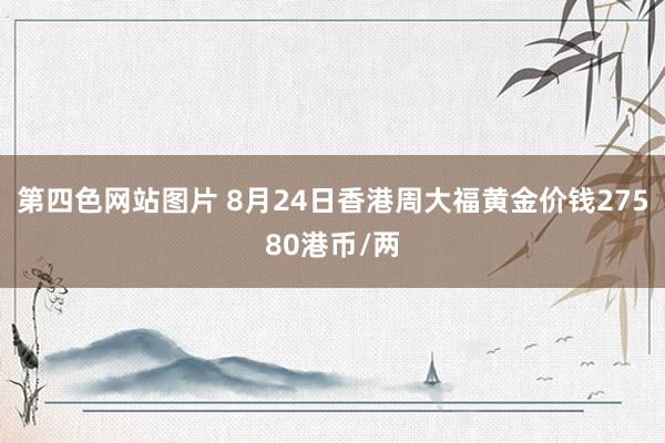 第四色网站图片 8月24日香港周大福黄金价钱27580港币/两