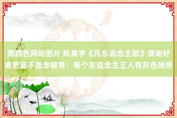 第四色网站图片 陈昊宇《凡东说念主歌》演谢好意思蓝不挂念被骂：每个东说念主王人有灰色地带