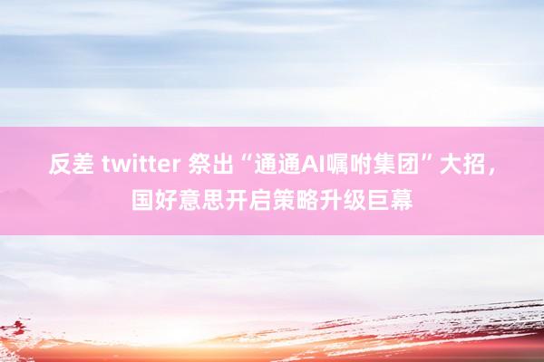 反差 twitter 祭出“通通AI嘱咐集团”大招，国好意思开启策略升级巨幕