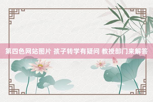 第四色网站图片 孩子转学有疑问 教授部门来解答