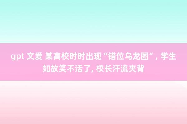 gpt 文爱 某高校时时出现“错位乌龙图”， 学生如故笑不活了， 校长汗流夹背