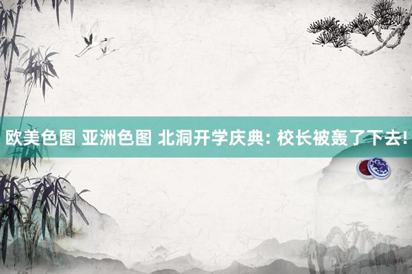 欧美色图 亚洲色图 北洞开学庆典: 校长被轰了下去!