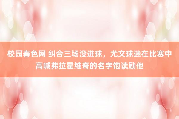 校园春色网 纠合三场没进球，尤文球迷在比赛中高喊弗拉霍维奇的名字饱读励他