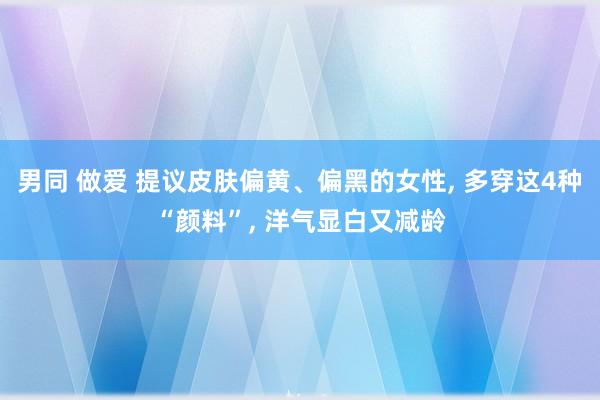 男同 做爱 提议皮肤偏黄、偏黑的女性， 多穿这4种“颜料”， 洋气显白又减龄