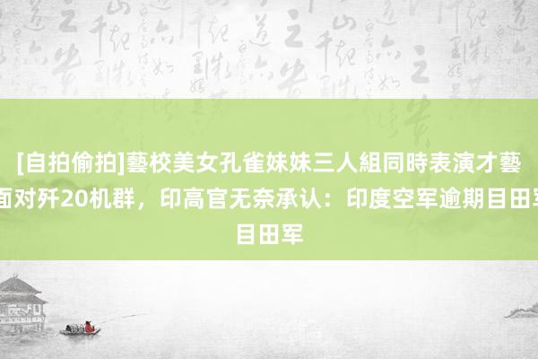 [自拍偷拍]藝校美女孔雀妹妹三人組同時表演才藝 面对歼20机群，印高官无奈承认：印度空军逾期目田军