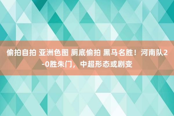 偷拍自拍 亚洲色图 厕底偷拍 黑马名胜！河南队2-0胜朱门，中超形态或剧变