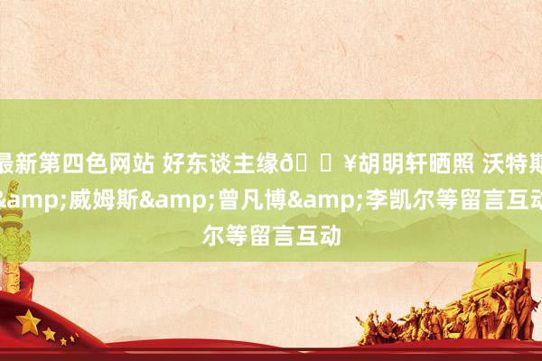 最新第四色网站 好东谈主缘🔥胡明轩晒照 沃特斯&威姆斯&曾凡博&李凯尔等留言互动
