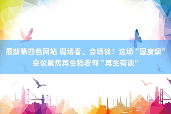 最新第四色网站 现场看、会场谈！这场“国度级”会议聚焦再生稻若何“再生有谈”