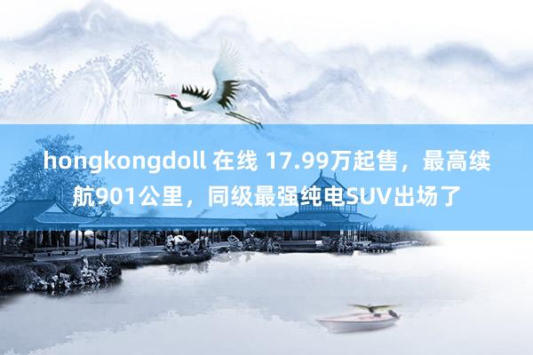 hongkongdoll 在线 17.99万起售，最高续航901公里，同级最强纯电SUV出场了