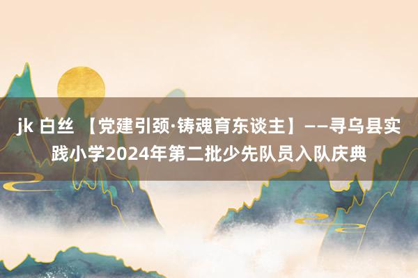 jk 白丝 【党建引颈·铸魂育东谈主】——寻乌县实践小学2024年第二批少先队员入队庆典