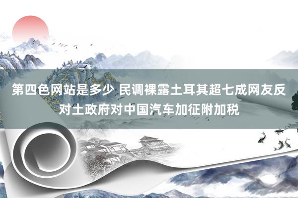 第四色网站是多少 民调裸露土耳其超七成网友反对土政府对中国汽车加征附加税