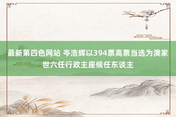 最新第四色网站 岑浩辉以394票高票当选为澳家世六任行政主座候任东谈主