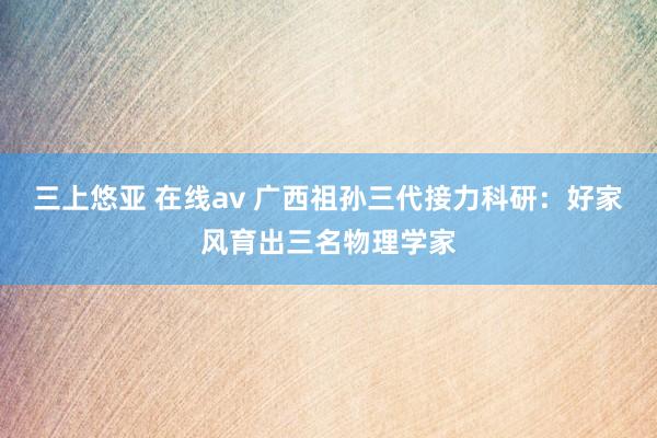 三上悠亚 在线av 广西祖孙三代接力科研：好家风育出三名物理学家