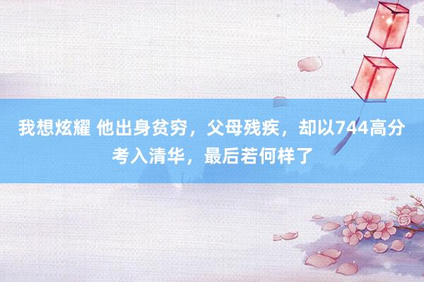我想炫耀 他出身贫穷，父母残疾，却以744高分考入清华，最后若何样了