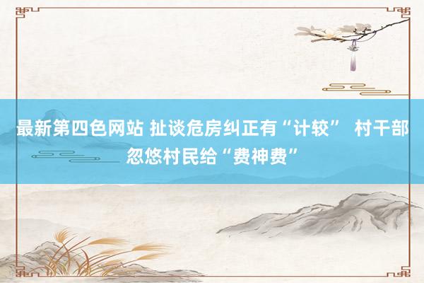 最新第四色网站 扯谈危房纠正有“计较”  村干部忽悠村民给“费神费”