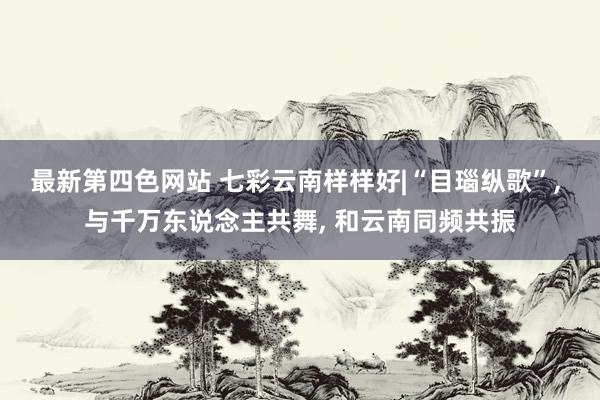 最新第四色网站 七彩云南样样好|“目瑙纵歌”， 与千万东说念主共舞， 和云南同频共振