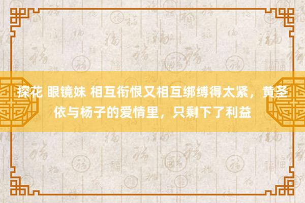 探花 眼镜妹 相互衔恨又相互绑缚得太紧，黄圣依与杨子的爱情里，只剩下了利益