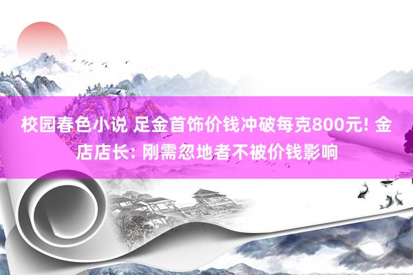 校园春色小说 足金首饰价钱冲破每克800元! 金店店长: 刚需忽地者不被价钱影响