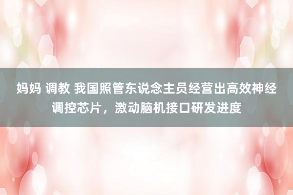 妈妈 调教 我国照管东说念主员经营出高效神经调控芯片，激动脑机接口研发进度