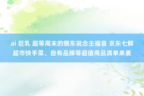 ai 巨乳 超等周末的懒东说念主福音 京东七鲜超市快手菜、自有品牌等超值商品清单来袭