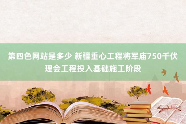 第四色网站是多少 新疆重心工程将军庙750千伏理会工程投入基础施工阶段