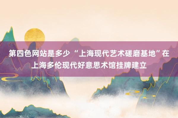第四色网站是多少 “上海现代艺术磋磨基地”在上海多伦现代好意思术馆挂牌建立