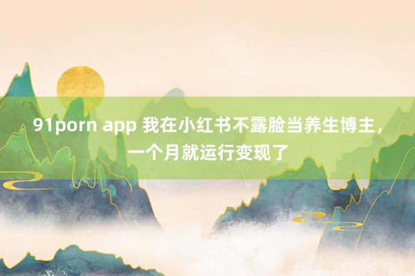 91porn app 我在小红书不露脸当养生博主，一个月就运行变现了