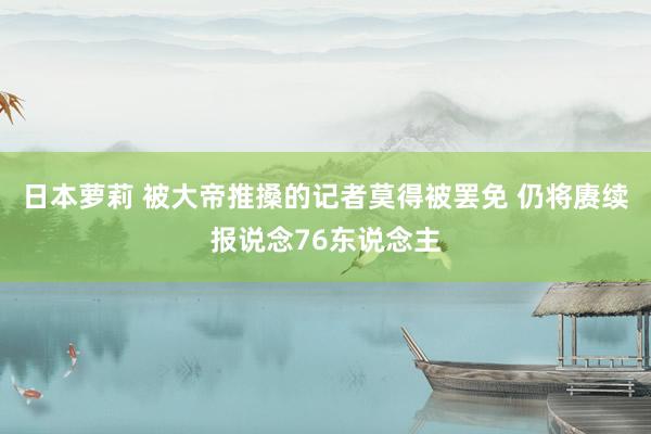 日本萝莉 被大帝推搡的记者莫得被罢免 仍将赓续报说念76东说念主