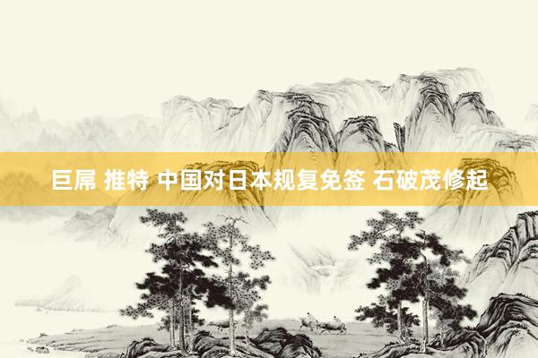 巨屌 推特 中国对日本规复免签 石破茂修起