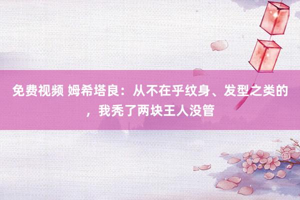免费视频 姆希塔良：从不在乎纹身、发型之类的，我秃了两块王人没管