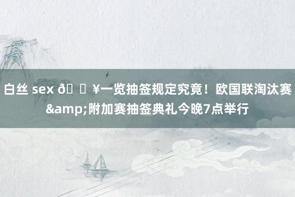 白丝 sex 🔥一览抽签规定究竟！欧国联淘汰赛&附加赛抽签典礼今晚7点举行