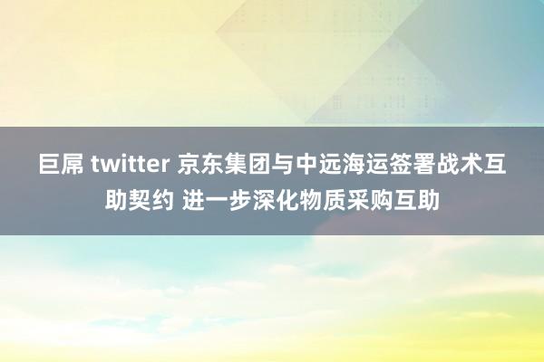 巨屌 twitter 京东集团与中远海运签署战术互助契约 进一步深化物质采购互助