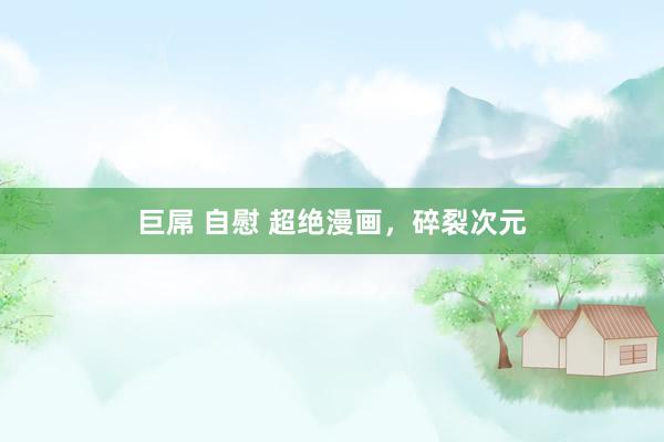 巨屌 自慰 超绝漫画，碎裂次元