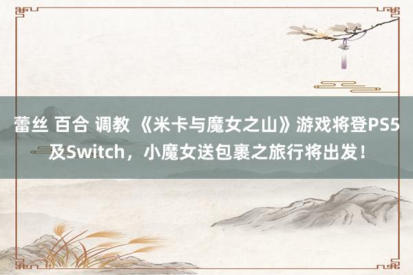 蕾丝 百合 调教 《米卡与魔女之山》游戏将登PS5及Switch，小魔女送包裹之旅行将出发！
