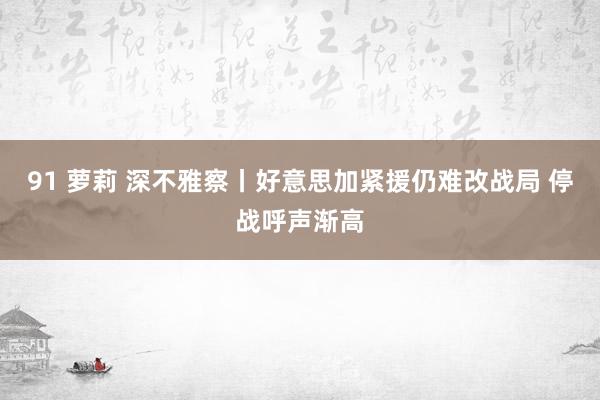 91 萝莉 深不雅察丨好意思加紧援仍难改战局 停战呼声渐高