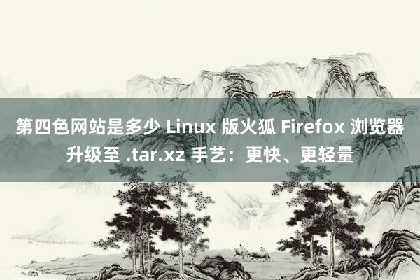 第四色网站是多少 Linux 版火狐 Firefox 浏览器升级至 .tar.xz 手艺：更快、更轻量