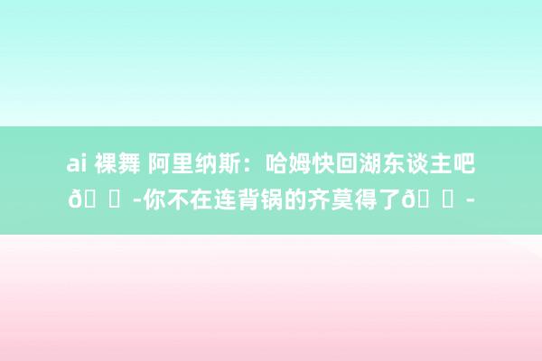 ai 裸舞 阿里纳斯：哈姆快回湖东谈主吧😭你不在连背锅的齐莫得了😭