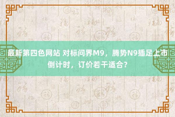 最新第四色网站 对标问界M9，腾势N9插足上市倒计时，订价若干适合？