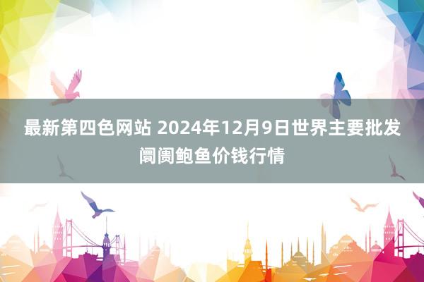 最新第四色网站 2024年12月9日世界主要批发阛阓鲍鱼价钱行情