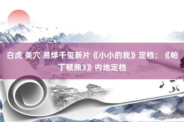 白虎 美穴 易烊千玺新片《小小的我》定档；《帕丁顿熊3》内地定档