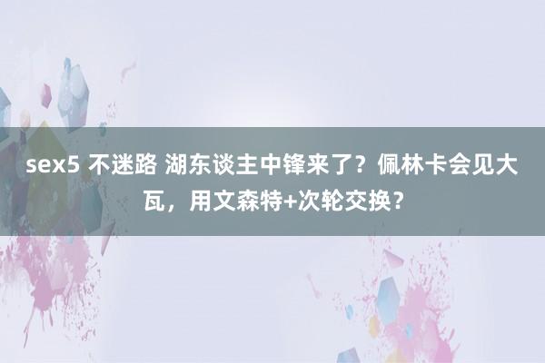 sex5 不迷路 湖东谈主中锋来了？佩林卡会见大瓦，用文森特+次轮交换？