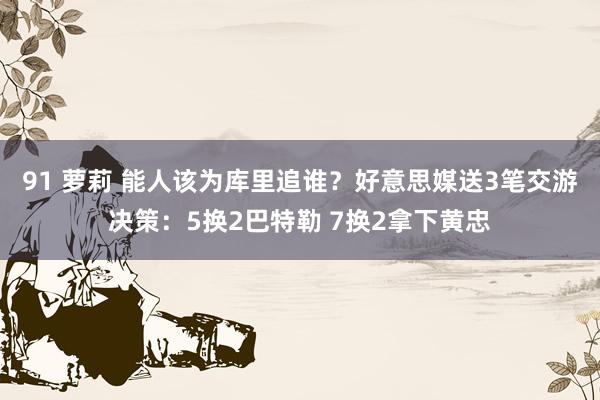 91 萝莉 能人该为库里追谁？好意思媒送3笔交游决策：5换2巴特勒 7换2拿下黄忠