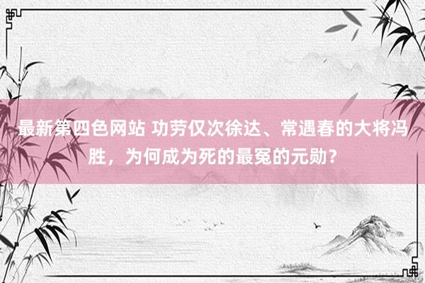 最新第四色网站 功劳仅次徐达、常遇春的大将冯胜，为何成为死的最冤的元勋？