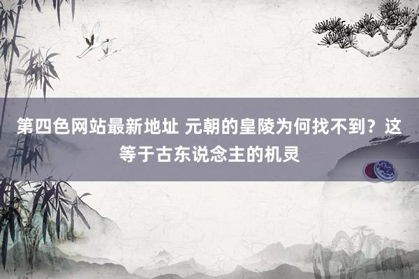 第四色网站最新地址 元朝的皇陵为何找不到？这等于古东说念主的机灵