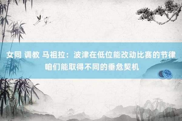 女同 调教 马祖拉：波津在低位能改动比赛的节律 咱们能取得不同的垂危契机