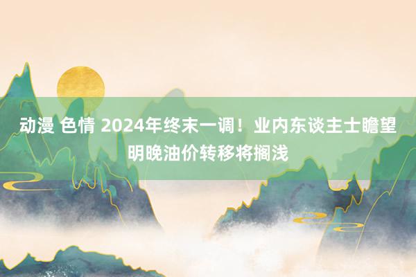 动漫 色情 2024年终末一调！业内东谈主士瞻望明晚油价转移将搁浅